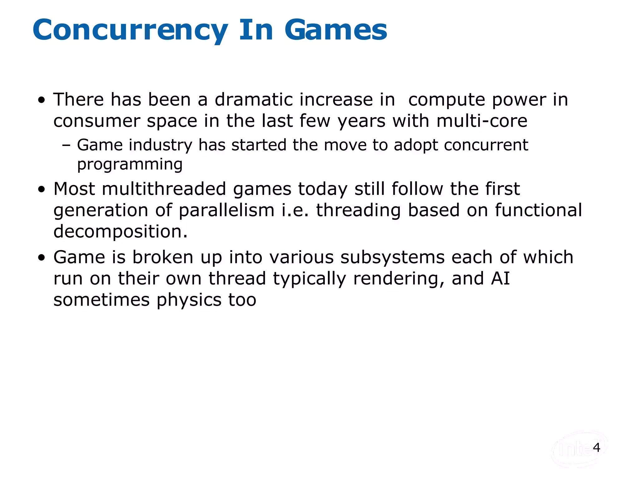 Concurrency In Games There has been a dramatic increase in  compute power in consumer space in the last few years with multi-core Game industry has started the move to adopt concurrent programming Most multithreaded games today still follow the first generation of parallelism i.e. threading based on functional decomposition. Game is broken up into various subsystems each of which run on their own thread typically rendering, and AI sometimes physics too 