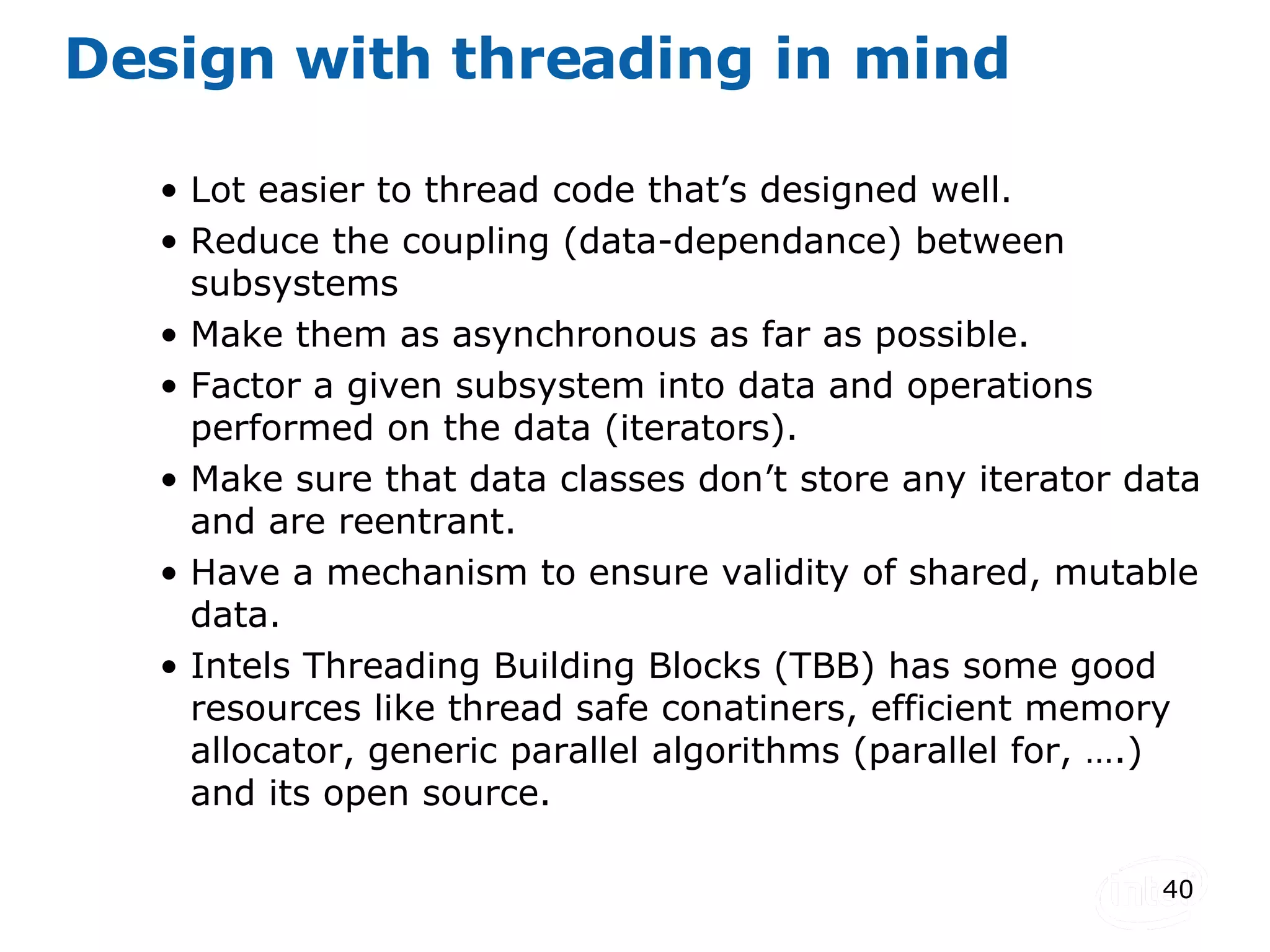 Design with threading in mind Lot easier to thread code that’s designed well. Reduce the coupling (data-dependance) between subsystems Make them as asynchronous as far as possible. Factor a given subsystem into data and operations performed on the data (iterators). Make sure that data classes don’t store any iterator data and are reentrant. Have a mechanism to ensure validity of shared, mutable data. Intels Threading Building Blocks (TBB) has some good resources like thread safe conatiners, efficient memory allocator, generic parallel algorithms (parallel for, ….) and its open source. 
