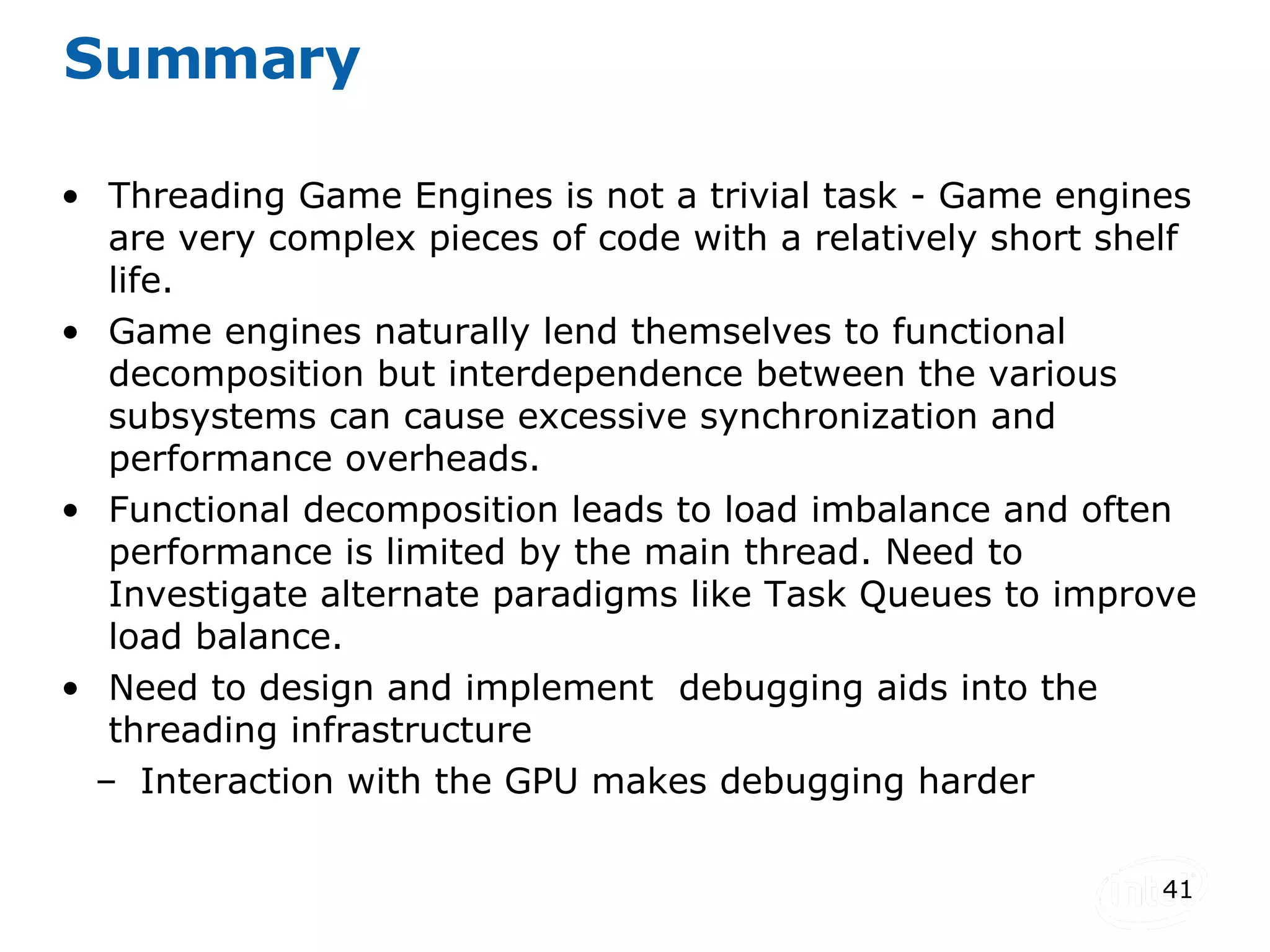 Summary Threading Game Engines is not a trivial task - Game engines are very complex pieces of code with a relatively short shelf life. Game engines naturally lend themselves to functional decomposition but interdependence between the various subsystems can cause excessive synchronization and performance overheads. Functional decomposition leads to load imbalance and often performance is limited by the main thread. Need to Investigate alternate paradigms like Task Queues to improve load balance. Need to design and implement  debugging aids into the threading infrastructure Interaction with the GPU makes debugging harder 