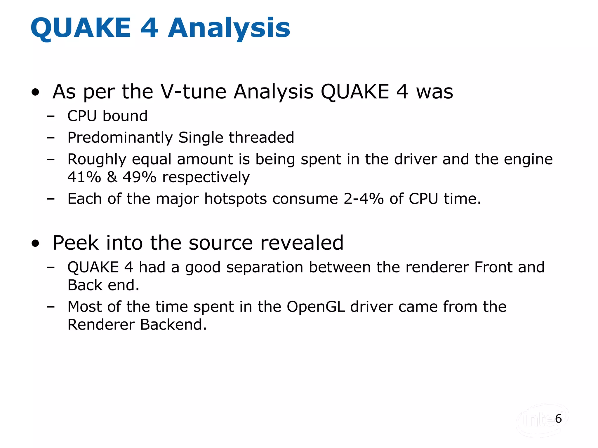 QUAKE 4 Analysis As per the V-tune Analysis QUAKE 4 was  CPU bound Predominantly Single threaded Roughly equal amount is being spent in the driver and the engine 41% & 49% respectively Each of the major hotspots consume 2-4% of CPU time. Peek into the source revealed QUAKE 4 had a good separation between the renderer Front and Back end. Most of the time spent in the OpenGL driver came from the Renderer Backend. 