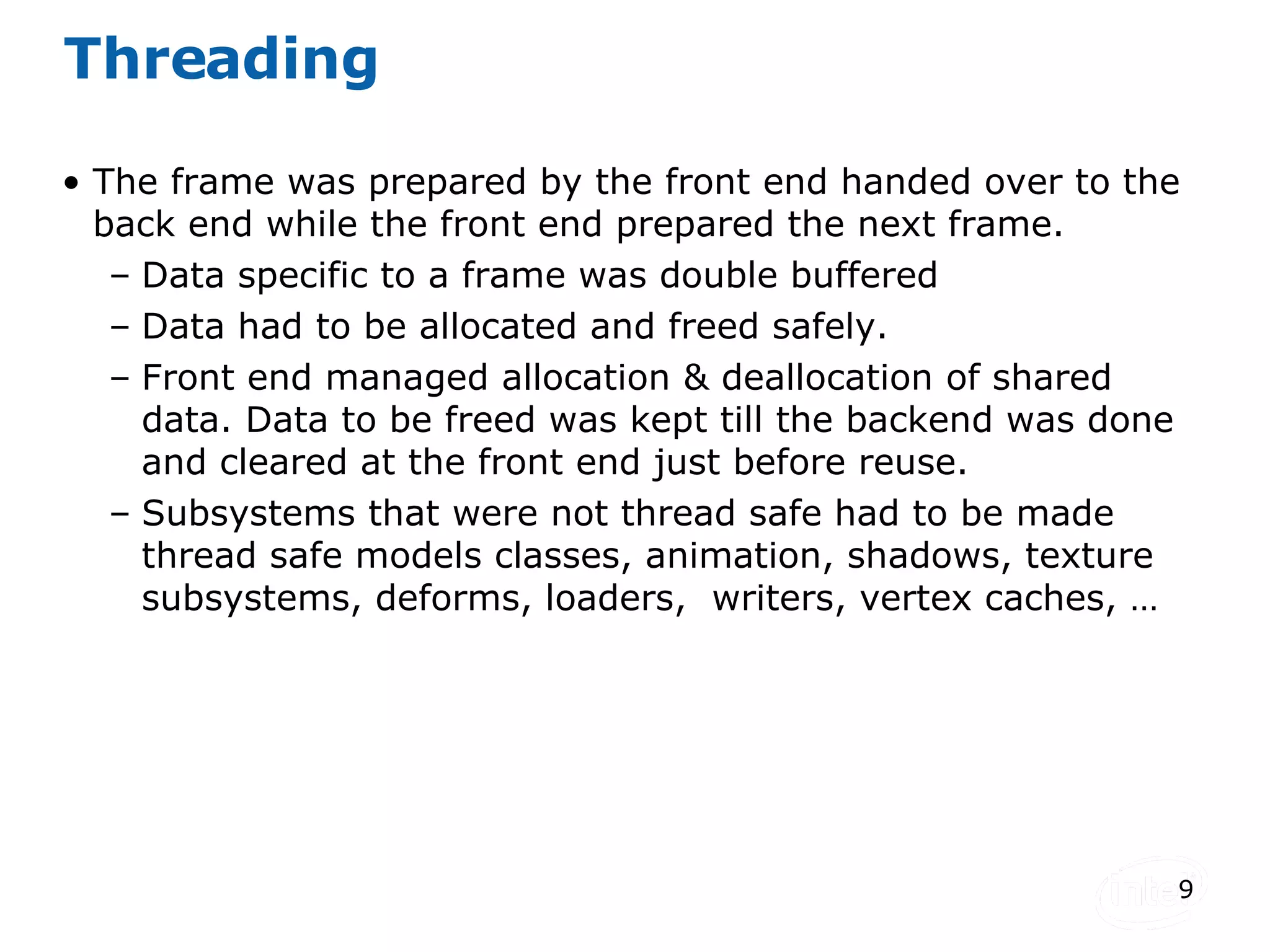 Threading The frame was prepared by the front end handed over to the back end while the front end prepared the next frame. Data specific to a frame was double buffered Data had to be allocated and freed safely. Front end managed allocation & deallocation of shared data. Data to be freed was kept till the backend was done and cleared at the front end just before reuse. Subsystems that were not thread safe had to be made thread safe models classes, animation, shadows, texture subsystems, deforms, loaders,  writers, vertex caches, … 