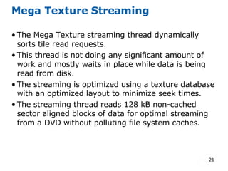 Mega Texture Streaming The Mega Texture streaming thread dynamically sorts tile read requests. This thread is not doing any significant amount of work and mostly waits in place while data is being read from disk. The streaming is optimized using a texture database with an optimized layout to minimize seek times. The streaming thread reads 128 kB non-cached sector aligned blocks of data for optimal streaming from a DVD without polluting file system caches. 