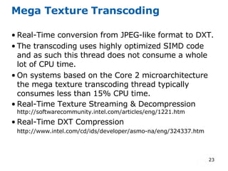 Mega Texture Transcoding Real-Time conversion from JPEG-like format to DXT. The transcoding uses highly optimized SIMD code and as such this thread does not consume a whole lot of CPU time. On systems based on the Core 2 microarchitecture the mega texture transcoding thread typically consumes less than 15% CPU time. Real-Time Texture Streaming & Decompression  http://softwarecommunity.intel.com/articles/eng/1221.htm Real-Time DXT Compression http://www.intel.com/cd/ids/developer/asmo-na/eng/324337.htm 