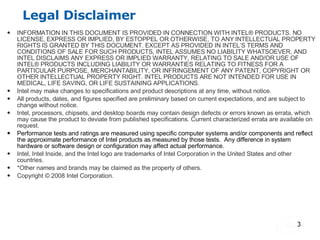 Legal Disclaimer INFORMATION IN THIS DOCUMENT IS PROVIDED IN CONNECTION WITH INTEL® PRODUCTS. NO LICENSE, EXPRESS OR IMPLIED, BY ESTOPPEL OR OTHERWISE, TO ANY INTELLECTUAL PROPERTY RIGHTS IS GRANTED BY THIS DOCUMENT. EXCEPT AS PROVIDED IN INTEL’S TERMS AND CONDITIONS OF SALE FOR SUCH PRODUCTS, INTEL ASSUMES NO LIABILITY WHATSOEVER, AND INTEL DISCLAIMS ANY EXPRESS OR IMPLIED WARRANTY, RELATING TO SALE AND/OR USE OF INTEL® PRODUCTS INCLUDING LIABILITY OR WARRANTIES RELATING TO FITNESS FOR A PARTICULAR PURPOSE, MERCHANTABILITY, OR INFRINGEMENT OF ANY PATENT, COPYRIGHT OR OTHER INTELLECTUAL PROPERTY RIGHT. INTEL PRODUCTS ARE NOT INTENDED FOR USE IN MEDICAL, LIFE SAVING, OR LIFE SUSTAINING APPLICATIONS.  Intel may make changes to specifications and product descriptions at any time, without notice. All products, dates, and figures specified are preliminary based on current expectations, and are subject to change without notice. Intel, processors, chipsets, and desktop boards may contain design defects or errors known as errata, which may cause the product to deviate from published specifications. Current characterized errata are available on request. Performance tests and ratings are measured using specific computer systems and/or components and reflect the approximate performance of Intel products as measured by those tests.  Any difference in system hardware or software design or configuration may affect actual performance.  Intel, Intel Inside, and the Intel logo are trademarks of Intel Corporation in the United States and other countries.  *Other names and brands may be claimed as the property of others. Copyright © 2008 Intel Corporation. 