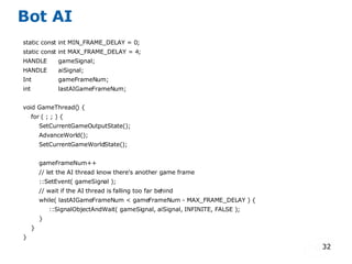 Bot AI static const int MIN_FRAME_DELAY = 0; static const int MAX_FRAME_DELAY = 4; HANDLE gameSignal; HANDLE aiSignal; Int gameFrameNum; int lastAIGameFrameNum; void GameThread() { for ( ; ; ) { SetCurrentGameOutputState(); AdvanceWorld(); SetCurrentGameWorldState(); gameFrameNum++ // let the AI thread know there's another game frame ::SetEvent( gameSignal ); // wait if the AI thread is falling too far behind while( lastAIGameFrameNum < gameFrameNum - MAX_FRAME_DELAY ) { ::SignalObjectAndWait( gameSignal, aiSignal, INFINITE, FALSE ); } } } 