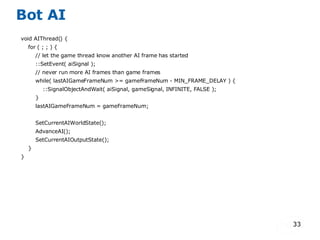 Bot AI void AIThread() { for ( ; ; ) { // let the game thread know another AI frame has started ::SetEvent( aiSignal ); // never run more AI frames than game frames while( lastAIGameFrameNum >= gameFrameNum - MIN_FRAME_DELAY ) { ::SignalObjectAndWait( aiSignal, gameSignal, INFINITE, FALSE ); } lastAIGameFrameNum = gameFrameNum; SetCurrentAIWorldState(); AdvanceAI(); SetCurrentAIOutputState(); } } 