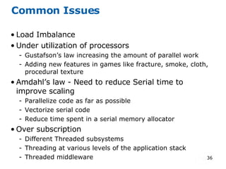 Common Issues Load Imbalance Under utilization of processors Gustafson’s law increasing the amount of parallel work Adding new features in games like fracture, smoke, cloth, procedural texture Amdahl’s law - Need to reduce Serial time to improve scaling  Parallelize code as far as possible Vectorize serial code Reduce time spent in a serial memory allocator Over subscription Different Threaded subsystems Threading at various levels of the application stack Threaded middleware 