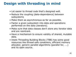 Design with threading in mind Lot easier to thread code that’s designed well. Reduce the coupling (data-dependance) between subsystems Make them as asynchronous as far as possible. Factor a given subsystem into data and operations performed on the data (iterators). Make sure that data classes don’t store any iterator data and are reentrant. Have a mechanism to ensure validity of shared, mutable data. Intels Threading Building Blocks (TBB) has some good resources like thread safe conatiners, efficient memory allocator, generic parallel algorithms (parallel for, ….) and its open source. 