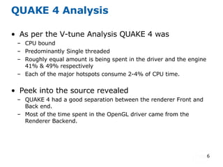QUAKE 4 Analysis As per the V-tune Analysis QUAKE 4 was  CPU bound Predominantly Single threaded Roughly equal amount is being spent in the driver and the engine 41% & 49% respectively Each of the major hotspots consume 2-4% of CPU time. Peek into the source revealed QUAKE 4 had a good separation between the renderer Front and Back end. Most of the time spent in the OpenGL driver came from the Renderer Backend. 