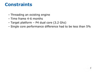 Constraints Threading an existing engine Time frame 4-6 months  Target platform – P4 dual core (3.2 Ghz)  Single core performance difference had to be less than 5%  