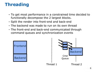 Threading To get most performance in a constrained time decided to functionally decompose the 2 largest blocks. Split the render into front-end and back-end  The backend was made to run on its own thread The front-end and back-end communicated through command queues and synchronization events Frontend Backend Thread 1 Thread 2 Cmd Queue Backend 
