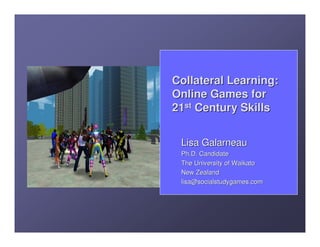 Collateral Learning:
Online Games for
21st Century Skills


 Lisa Galarneau
 Ph.D. Candidate
 The University of Waikato
 New Zealand
 lisa@socialstudygames.com
 