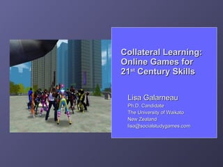 Collateral Learning:
Online Games for
21st Century Skills

 Lisa Galarneau
 Ph.D. Candidate
 The University of Waikato
 New Zealand
 lisa@socialstudygames.com
 