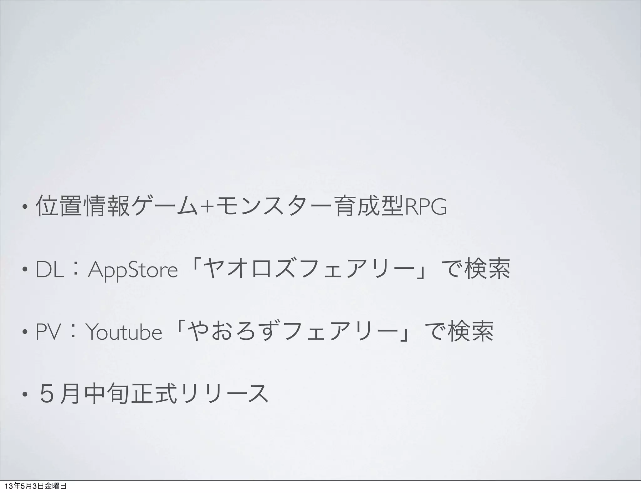 • 位置情報ゲーム+モンスター育成型RPG
• DL：AppStore「ヤオロズフェアリー」で検索
• PV：Youtube「やおろずフェアリー」で検索
• ５月中旬正式リリース
13年5月3日金曜日
 