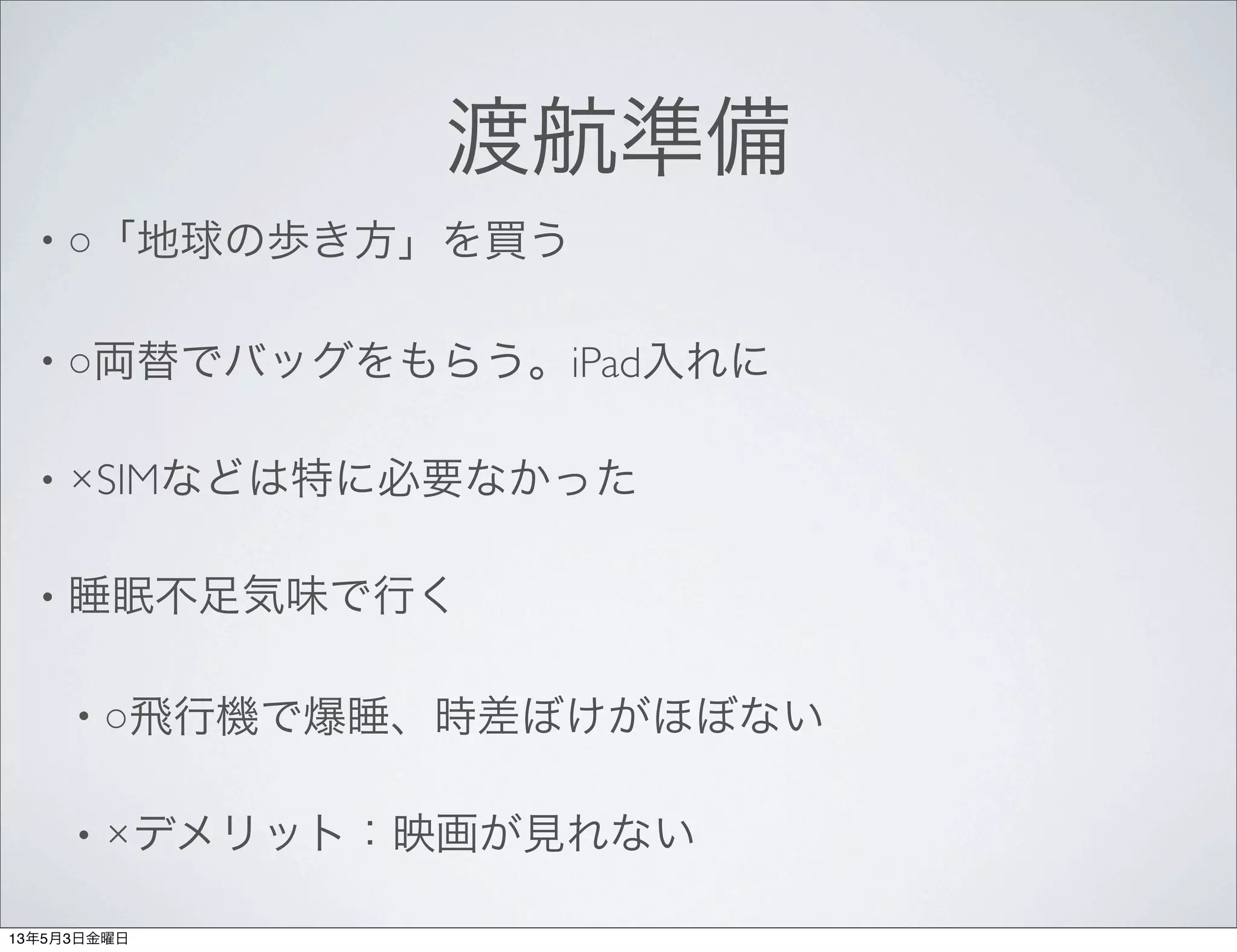 渡航準備
• ○「地球の歩き方」を買う
• ○両替でバッグをもらう。iPad入れに
• ×SIMなどは特に必要なかった
• 睡眠不足気味で行く
• ○飛行機で爆睡、時差ぼけがほぼない
• ×デメリット：映画が見れない
13年5月3日金曜日
 