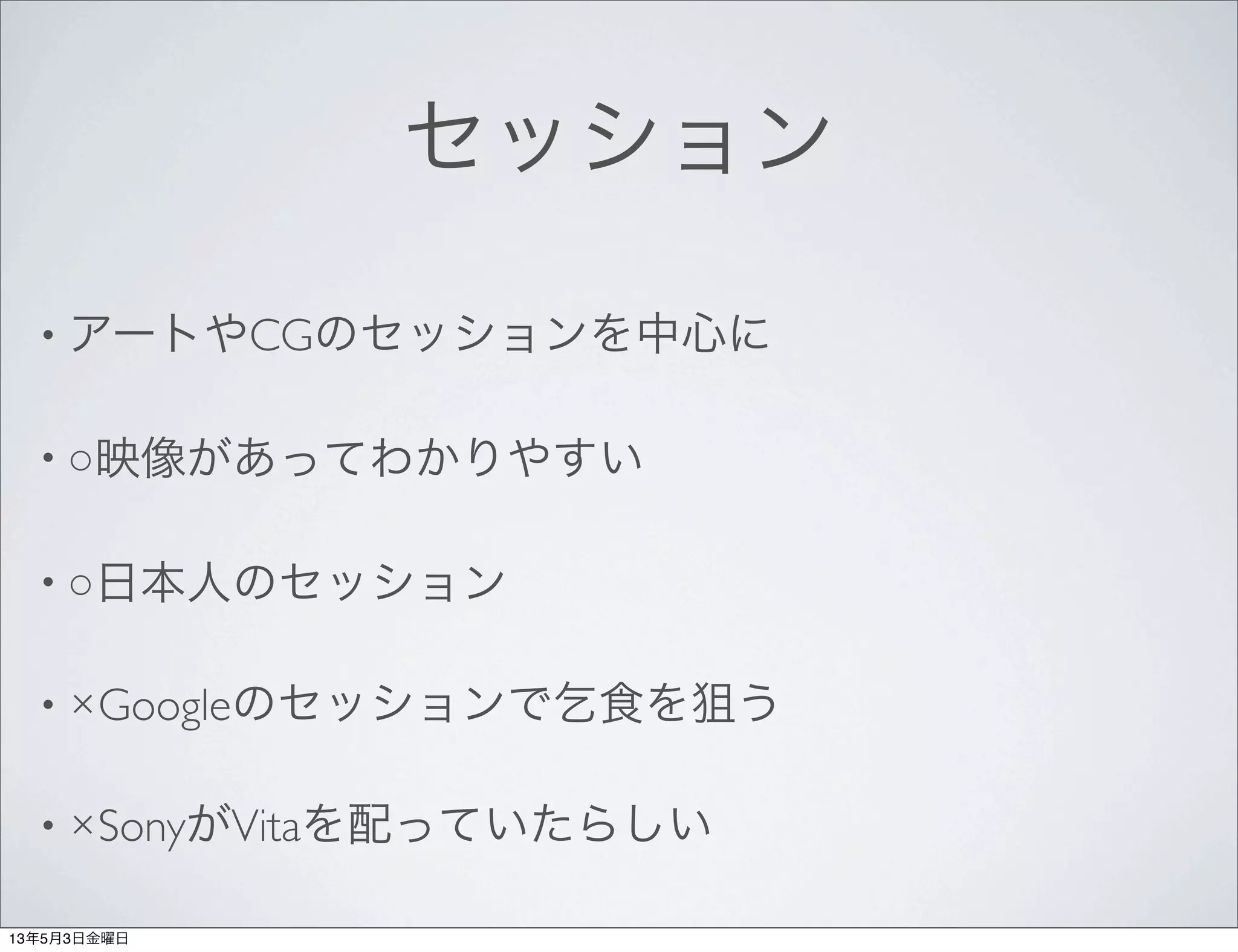 セッション
• アートやCGのセッションを中心に
• ○映像があってわかりやすい
• ○日本人のセッション
• ×Googleのセッションで乞食を狙う
• ×SonyがVitaを配っていたらしい
13年5月3日金曜日
 