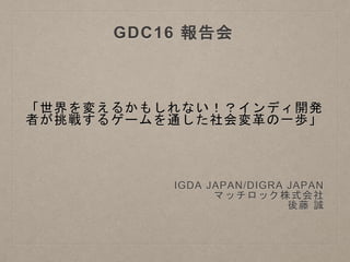 「世界を変えるかもしれない！？インディ開発
者が挑戦するゲームを通した社会変革の一歩」
IGDA JAPAN/DIGRA JAPAN
マッチロック株式会社
後藤 誠
GDC16 報告会
 