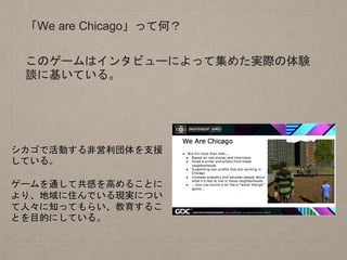 「We are Chicago」って何？
シカゴで活動する非営利団体を支援
している。
ゲームを通して共感を高めることに
より、地域に住んでいる現実につい
て人々に知ってもらい、教育するこ
とを目的にしている。
このゲームはインタビューによって集めた実際の体験
談に基いている。
 