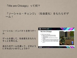 「We are Chicago」って何？
ソーシャル・インパクトを持つゲー
ム
ゲームを通して、社会変化をもたら
すことを考える。
あなたのゲームを通して、どのよう
にすればいいのでしょうか？
「ソーシャル・チェンジ」（社会変化）をもたらすゲ
ーム！
 