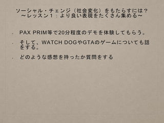 ソーシャル・チェンジ（社会変化）をもたらすには？
〜レッスン１：より良い表現をたくさん集める〜
PAX PRIM等で20分程度のデモを体験してもらう。
そして、WATCH DOGやGTAのゲームについても話
をする。
どのような感想を持ったか質問をする
 