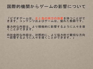 国際的機関からゲームの影響について
「ビデオゲームは、正と負の両方の効果を持つことがで
きます。コンテンツおよびゲームは、優れた教師です。
暴力的な内容は、より積極的に影響するように人々を導
くことができます。
向社会的な内容は、対照的に、より協力的で親切な方向
へ影響するように人々を導くことができます。」
 