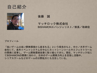 自己紹介
後藤 誠
マッチロック株式会社
BISHAMONエバンジェリスト／部長／取締役
プロフィール
「良いゲームは良い開発環境から産まれる」という信念のもと、中小／大手ゲーム
会社にて、長年イベントシステムを中心にカットシーンツールやエフェクトツール
の開発に従事し、ゲーム開発環境改善に取り組んできた。現在、マッチロック社に
てBISHAMONの開発に加わり、日本のゲーム開発力向上を目指し活動中。
シリアスゲームなどのゲームの分野拡大にも注目している。
 