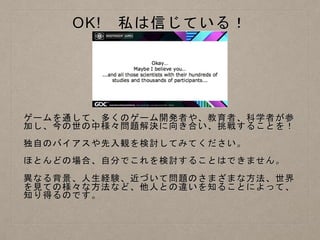 OK! 私は信じている！
ゲームを通して、多くのゲーム開発者や、教育者、科学者が参
加し、今の世の中様々問題解決に向き合い、挑戦することを！
独自のバイアスや先入観を検討してみてください。
ほとんどの場合、自分でこれを検討することはできません。
異なる背景、人生経験、近づいて問題のさまざまな方法、世界
を見ての様々な方法など、他人との違いを知ることによって、
知り得るのです。
 