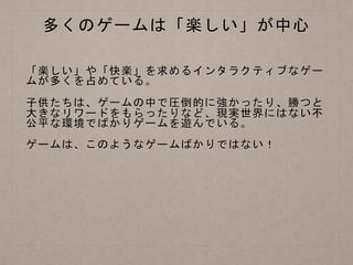 多くのゲームは「楽しい」が中心
「楽しい」や「快楽」を求めるインタラクティブなゲー
ムが多くを占めている。
子供たちは、ゲームの中で圧倒的に強かったり、勝つと
大きなリワードをもらったりなど、現実世界にはない不
公平な環境でばかりゲームを遊んでいる。
ゲームは、このようなゲームばかりではない！
 