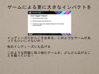 ゲームによる更に大きなインパクトを
！
インディーズだからこそ出来る、このようなゲームがあ
ってもいいじゃないか！
他のインディーズにも広げる
このような問題に取り組むゲームが、どんどん広がるこ
とを願っている！
 