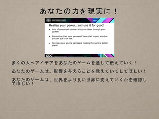 あなたの力を現実に！
多くの人へアイデアをあなたのゲームを通して伝えていく！
あなたのゲームは、影響を与えることを覚えていてしてほしい！
あなたのゲームは、世界をより良い世界に変えていくかを確認し
てほしい！
 