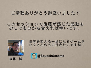 ご清聴ありがとう御座いました！
このセッションで後藤が感じた感動を
少しでも分かち合えれば幸いです。
世界を変える一歩になるゲームを
たくさん作って行きたいですね！
後藤 誠
@SquashSesame
 