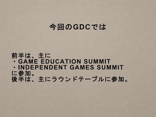 今回のGDCでは
前半は、主に
・GAME EDUCATION SUMMIT
・INDEPENDENT GAMES SUMMIT
に参加。
後半は、主にラウンドテーブルに参加。
 