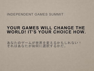 YOUR GAMES WILL CHANGE THE
WORLD! IT'S YOUR CHOICE HOW.
INDEPENDENT GAMES SUMMIT
あなたのゲームが世界を変えるかもしれない！
それはあなたが如何に選択するかだ。
 
