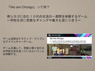「We are Chicago」って何？
南シカゴに住む１０代の生活の一週間を体験するゲーム
〜学校生活に危険なギャングや暴力も混じり合う〜
ゲーム自体はナラティブ・ドリブン
なアドベンチャーゲーム。
ゲームを通して、危険と隣り合わせ
の学校生活を送っているということ
を体験する。
 