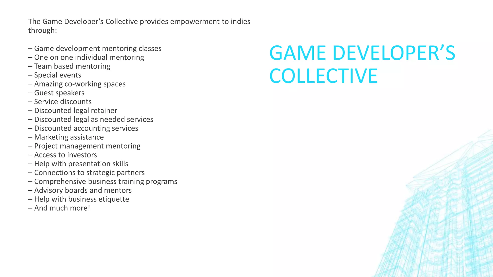 GAME DEVELOPER’S
COLLECTIVE
The Game Developer’s Collective provides empowerment to indies
through:
– Game development mentoring classes
– One on one individual mentoring
– Team based mentoring
– Special events
– Amazing co-working spaces
– Guest speakers
– Service discounts
– Discounted legal retainer
– Discounted legal as needed services
– Discounted accounting services
– Marketing assistance
– Project management mentoring
– Access to investors
– Help with presentation skills
– Connections to strategic partners
– Comprehensive business training programs
– Advisory boards and mentors
– Help with business etiquette
– And much more!
 