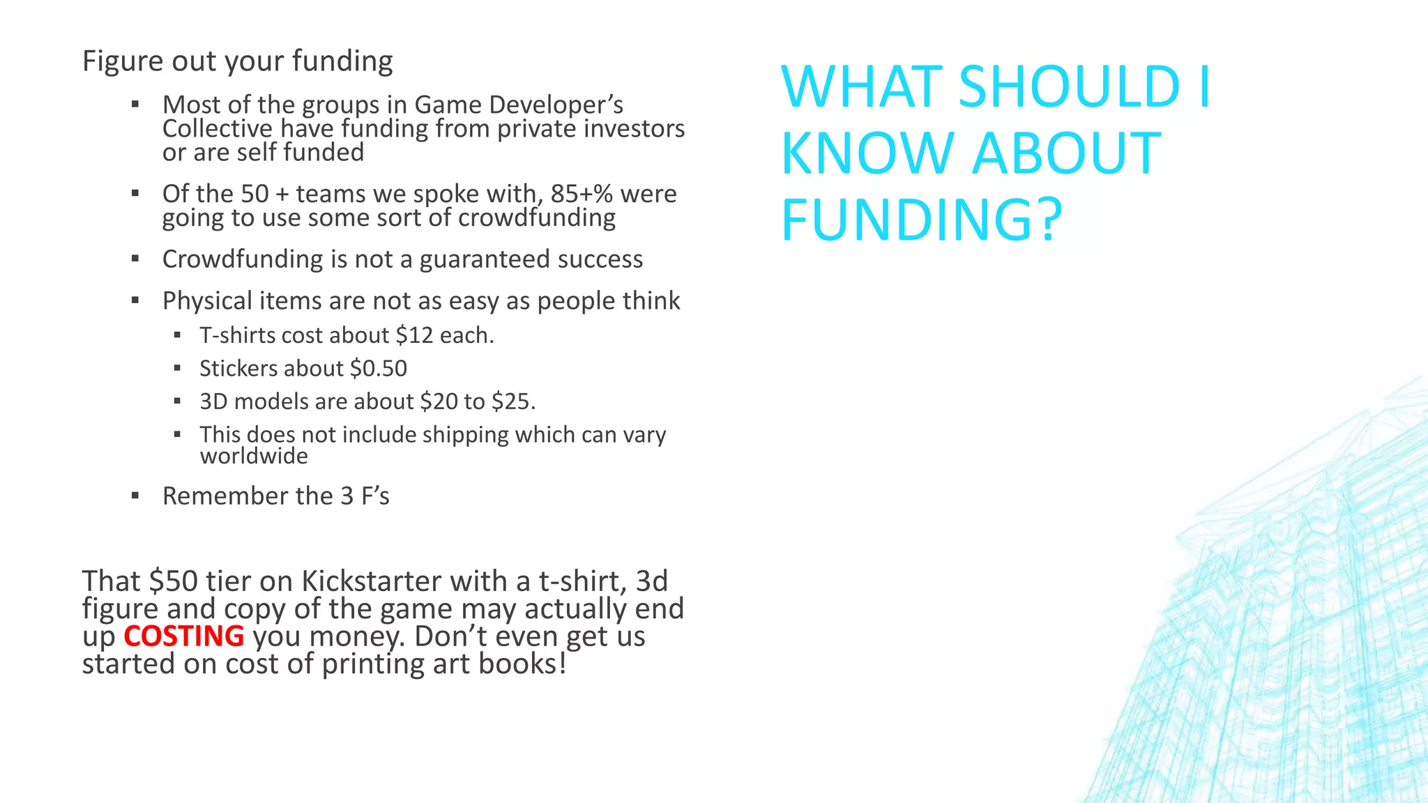 WHAT SHOULD I
KNOW ABOUT
FUNDING?
Figure out your funding
▪ Most of the groups in Game Developer’s
Collective have funding from private investors
or are self funded
▪ Of the 50 + teams we spoke with, 85+% were
going to use some sort of crowdfunding
▪ Crowdfunding is not a guaranteed success
▪ Physical items are not as easy as people think
▪ T-shirts cost about $12 each.
▪ Stickers about $0.50
▪ 3D models are about $20 to $25.
▪ This does not include shipping which can vary
worldwide
▪ Remember the 3 F’s
That $50 tier on Kickstarter with a t-shirt, 3d
figure and copy of the game may actually end
up COSTING you money. Don’t even get us
started on cost of printing art books!
 