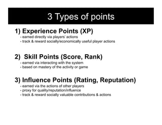 3 Types of points
1)  Experience Points (XP)
 - earned directly via players’ actions
 - track & reward socially/economically useful player actions



2)  Skill Points (Score, Rank)
 - earned via interacting with the system
 - based on mastery of the activity or game


3)  Influence Points (Rating, Reputation)
 - earned via the actions of other players
 - proxy for quality/reputation/influence
 - track & reward socially valuable contributions & actions
 