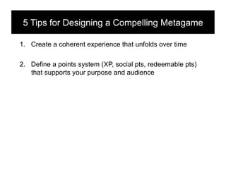 5 Tips for Designing a Compelling Metagame!

1.  Create a coherent experience that unfolds over time

2.  Define a points system (XP, social pts, redeemable pts)
    that supports your purpose and audience
 