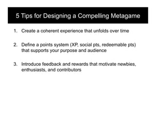 5 Tips for Designing a Compelling Metagame!

1.  Create a coherent experience that unfolds over time

2.  Define a points system (XP, social pts, redeemable pts)
    that supports your purpose and audience

3.  Introduce feedback and rewards that motivate newbies,
    enthusiasts, and contributors
 