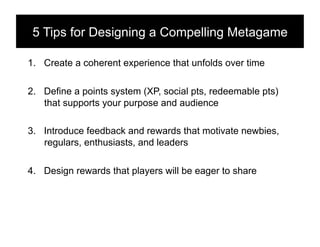 5 Tips for Designing a Compelling Metagame!

1.  Create a coherent experience that unfolds over time

2.  Define a points system (XP, social pts, redeemable pts)
    that supports your purpose and audience

3.  Introduce feedback and rewards that motivate newbies,
    regulars, enthusiasts, and leaders

4.  Design rewards that players will be eager to share
 
