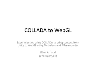 COLLADA to WebGL
Experimenting using COLLADA to bring content from
 Unity to WebGL using Turbulenz and Fl4re exporter

                  Rémi Arnaud
                 remi@acm.org
 