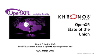 © Khronos® Group Inc. 2019 - Page 1
OpenXR
State of the
Union
Unifying Reality
Brent E. Insko, PhD
Lead VR Architect at Intel & OpenXR Working Group Chair
GDC, March 2019
 