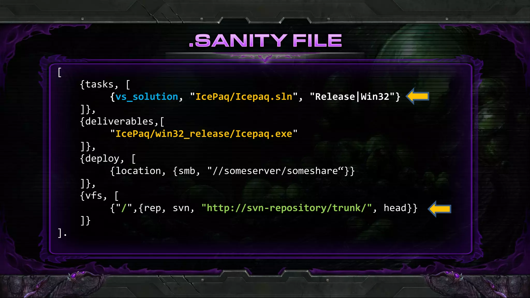 [
     {tasks, [
          {vs_solution, "IcePaq/Icepaq.sln", "Release|Win32"}
     ]},
     {deliverables,[
          "IcePaq/win32_release/Icepaq.exe"
     ]},
     {deploy, [
          {location, {smb, "//someserver/someshare“}}
     ]},
     {vfs, [
          {"/",{rep, svn, "http://svn-repository/trunk/", head}}
     ]}
].
 