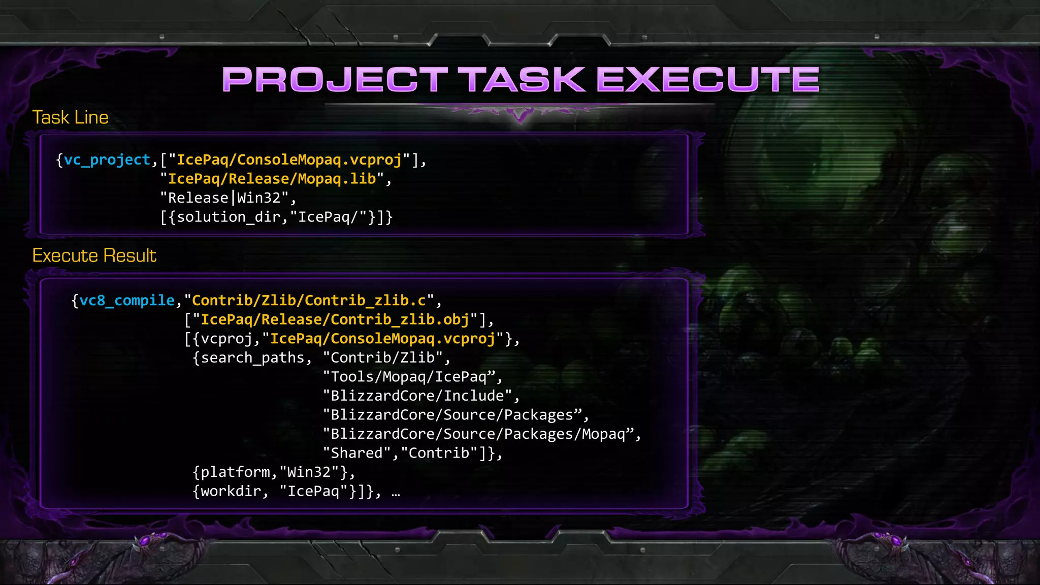 {vc_project,["IcePaq/ConsoleMopaq.vcproj"],
            "IcePaq/Release/Mopaq.lib",
            "Release|Win32",
            [{solution_dir,"IcePaq/"}]}




 {vc8_compile,"Contrib/Zlib/Contrib_zlib.c",
              ["IcePaq/Release/Contrib_zlib.obj"],
              [{vcproj,"IcePaq/ConsoleMopaq.vcproj"},
               {search_paths, "Contrib/Zlib",
                              "Tools/Mopaq/IcePaq”,
                              "BlizzardCore/Include",
                              "BlizzardCore/Source/Packages”,
                              "BlizzardCore/Source/Packages/Mopaq”,
                              "Shared","Contrib"]},
               {platform,"Win32"},
               {workdir, "IcePaq"}]}, …
 