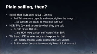 Plain sailing, then?
4
• Recall that SDR spec is 0.1-100 nits
– And TVs are more capable and over-brighten the image …
– …...