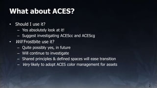 What about ACES?
2
• Should I use it?
– Yes absolutely look at it!
– Suggest investigating ACEScc and ACEScg
• Will Frostb...