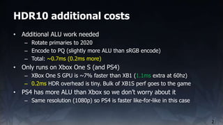 HDR10 additional costs
2
• Additional ALU work needed
– Rotate primaries to 2020
– Encode to PQ (slightly more ALU than sR...