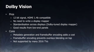 Dolby Vision
2
• Pros
– 12 bit signal, HDMI 1.4b compatible
– No need to write a display mapper
– Standardisation across d...