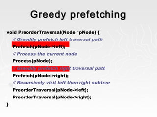 Greedy prefetchingGreedy prefetching
void PreorderTraversal(Node *pNode) {
// Greedily prefetch left traversal path
Prefetch(pNode->left);
// Process the current node
Process(pNode);
// Greedily prefetch right traversal path
Prefetch(pNode->right);
// Recursively visit left then right subtree
PreorderTraversal(pNode->left);
PreorderTraversal(pNode->right);
}
 