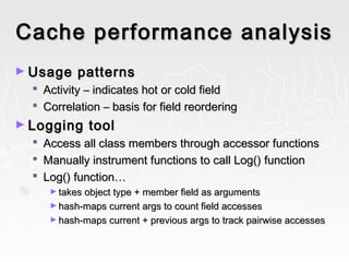 Cache performance analysisCache performance analysis
► Usage patternsUsage patterns
 ActivityActivity –– indicates hot or cold fieldindicates hot or cold field
 CorrelationCorrelation –– basis for field reorderingbasis for field reordering
► Logging toolLogging tool
 Access all class members through accessor functionsAccess all class members through accessor functions
 Manually instrument functions to call Log() functionManually instrument functions to call Log() function
 Log() function…Log() function…
► takes object type + member field as argumentstakes object type + member field as arguments
► hash-maps current args to count field accesseshash-maps current args to count field accesses
► hash-maps current + previous args to track pairwise accesseshash-maps current + previous args to track pairwise accesses
 